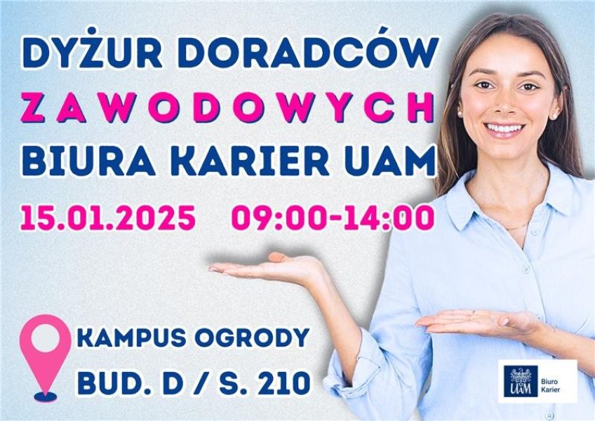 Zdjęcie przedstawia plakat informujący o dyżurze doradców zawodowych Biura Karier Uniwersytetu im. Adama Mickiewicza w Poznaniu (UAM). Główne informacje:  Tytuł wydarzenia: Dyżur doradców zawodowych Biura Karier UAM. Data: 15 stycznia 2025 roku. Godziny: 09:00–14:00. Miejsce: Kampus Ogrody, budynek D, sala 210. W prawym dolnym rogu znajduje się logo UAM oraz Biura Karier UAM. Po prawej stronie widoczna jest uśmiechnięta kobieta w jasnej koszuli, wskazująca gestem na tekst plakatu. Kolory tytułu są zróżnicowane, z akcentem na różowe litery w słowie „ZAWODOWYCH”. W tle jest jasny gradient, a lokalizacja wydarzenia jest oznaczona ikoną przypominającą pinezkę na mapie.